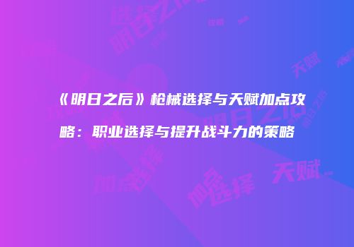 《明日之后》枪械选择与天赋加点攻略：职业选择与提升战斗力的策略