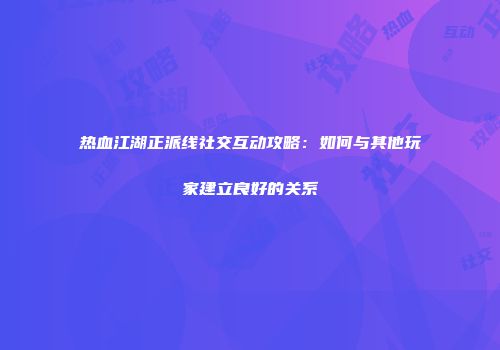 热血江湖正派线社交互动攻略:如何与其他玩家建立良好的关系