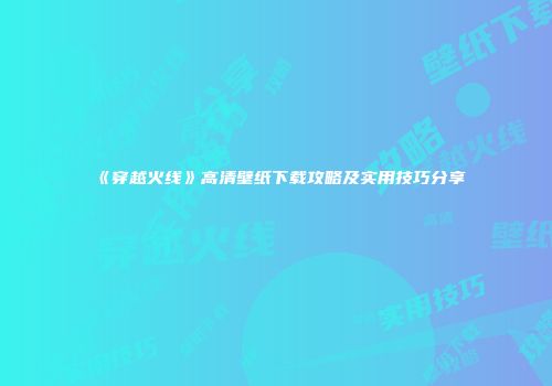 《穿越火线》高清壁纸下载攻略及实用技巧分享