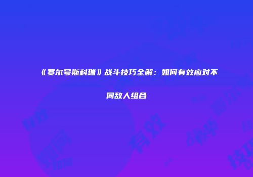 《赛尔号斯科瑞》战斗技巧全解：如何有效应对不同敌人组合