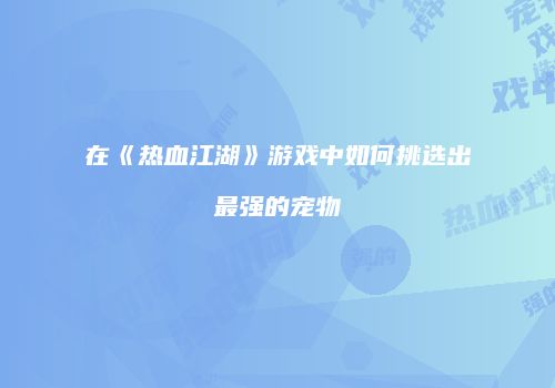 在《热血江湖》游戏中如何挑选出最强的宠物