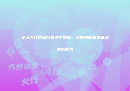 穿越火线角色背景故事解析：深度揭秘各角色及剧情背景