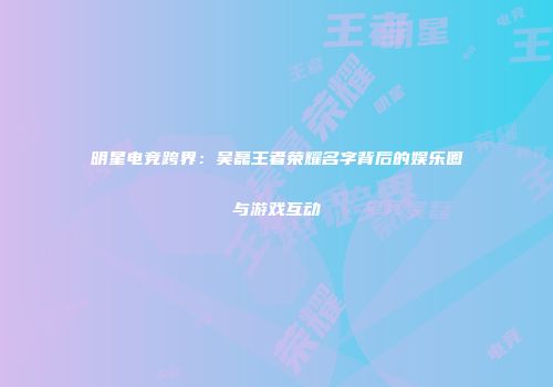 明星电竞跨界：吴磊王者荣耀名字背后的娱乐圈与游戏互动