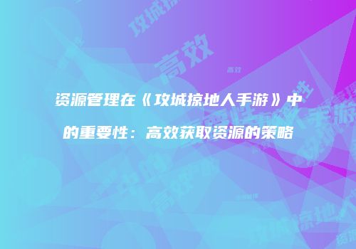 资源管理在《攻城掠地人手游》中的重要性：高效获取资源的策略