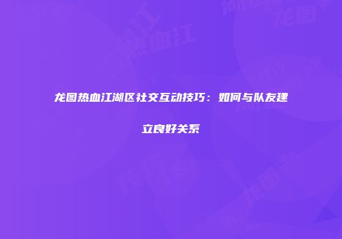 龙图热血江湖区社交互动技巧：如何与队友建立良好关系