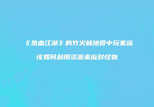 《热血江湖》的竹火林地图中玩家应该如何利用资源来应对怪物