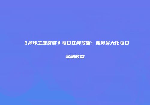 《神印王座页游》每日任务攻略：如何最大化每日奖励收益