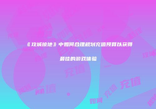 《攻城掠地》中如何合理规划充值预算以获得最佳的游戏体验