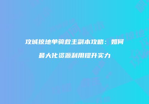 攻城掠地单骑救主副本攻略：如何最大化资源利用提升实力