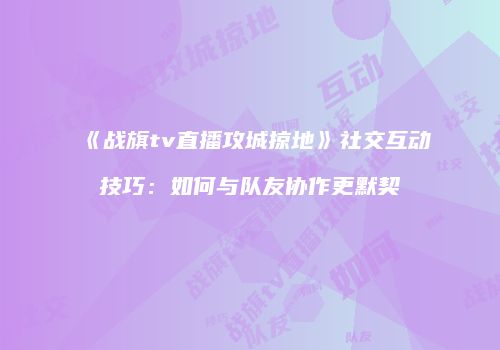 《战旗tv直播攻城掠地》社交互动技巧：如何与队友协作更默契