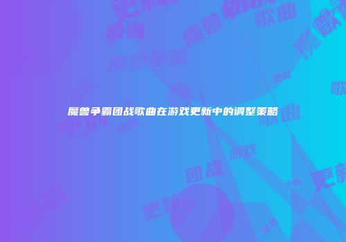 魔兽争霸团战歌曲在游戏更新中的调整策略