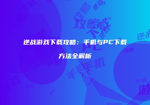 逆战游戏下载攻略：手机与PC下载方法全解析