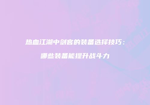 热血江湖中剑客的装备选择技巧：哪些装备能提升战斗力