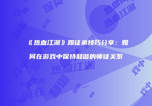 《热血江湖》踢徒弟技巧分享：如何在游戏中保持和谐的师徒关系