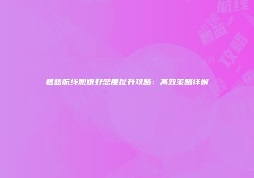 碧蓝航线舰娘好感度提升攻略：高效策略详解
