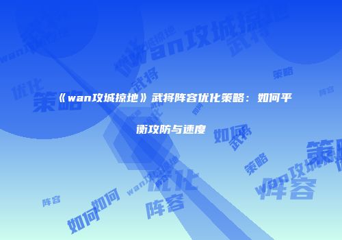 《wan攻城掠地》武将阵容优化策略：如何平衡攻防与速度
