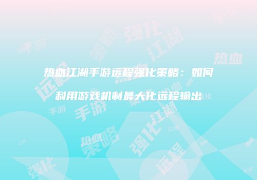 热血江湖手游远程强化策略：如何利用游戏机制最大化远程输出