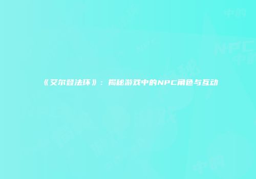 《艾尔登法环》：揭秘游戏中的NPC角色与互动