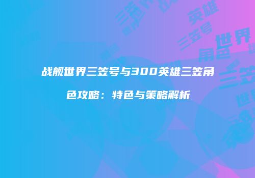 战舰世界三笠号与300英雄三笠角色攻略：特色与策略解析