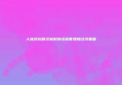 人族对抗精灵族时的资源管理和经济策略