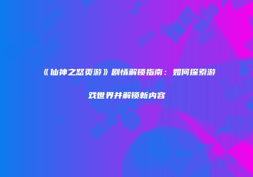 《仙神之怒页游》剧情解锁指南：如何探索游戏世界并解锁新内容