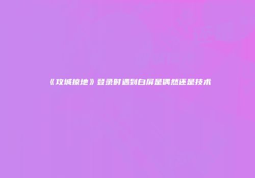 《攻城掠地》登录时遇到白屏是偶然还是技术