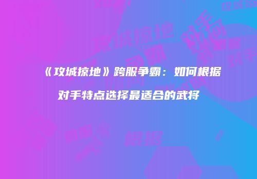 《攻城掠地》跨服争霸：如何根据对手特点选择最适合的武将