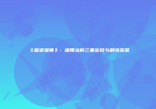 《魔道祖师》：缠腰法的三重密码与剧情深意