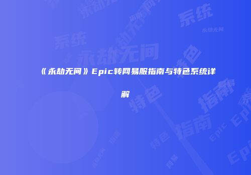《永劫无间》Epic转网易服指南与特色系统详解