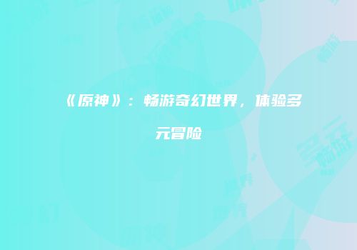 《原神》：畅游奇幻世界，体验多元冒险