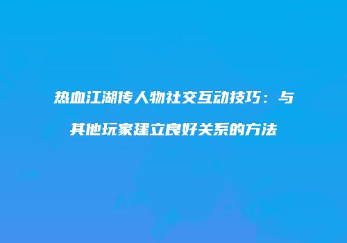热血江湖传人物社交互动技巧：与其他玩家建立良好关系的方法