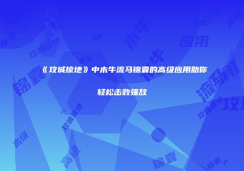 《攻城掠地》中木牛流马锦囊的高级应用助你轻松击败强敌