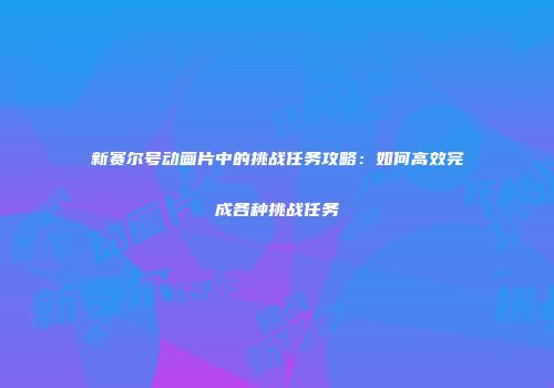 新赛尔号动画片中的挑战任务攻略：如何高效完成各种挑战任务