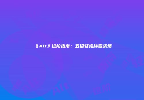 《Alt》进阶指南：五招轻松称霸战场