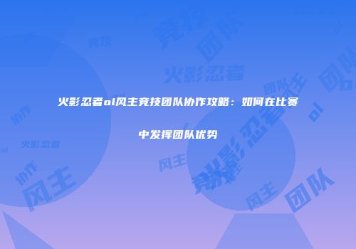 火影忍者ol风主竞技团队协作攻略：如何在比赛中发挥团队优势