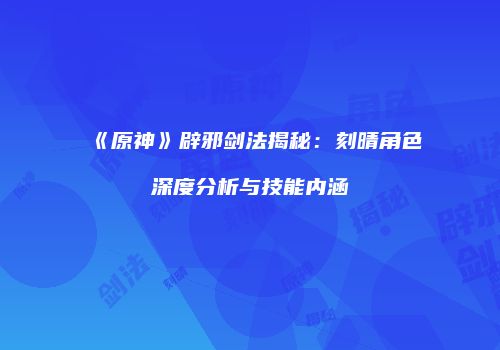 《原神》辟邪剑法揭秘：刻晴角色深度分析与技能内涵