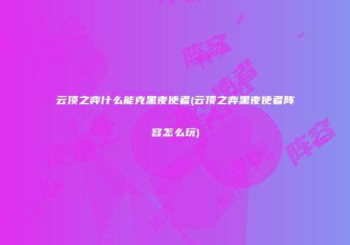云顶之弈什么能克黑夜使者(云顶之弈黑夜使者阵容怎么玩)