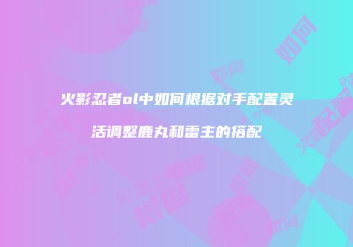 火影忍者ol中如何根据对手配置灵活调整鹿丸和雷主的搭配