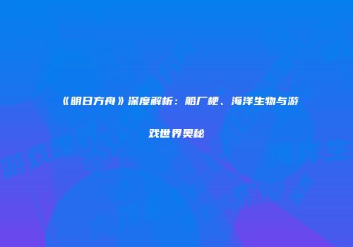 《明日方舟》深度解析：船厂梗、海洋生物与游戏世界奥秘