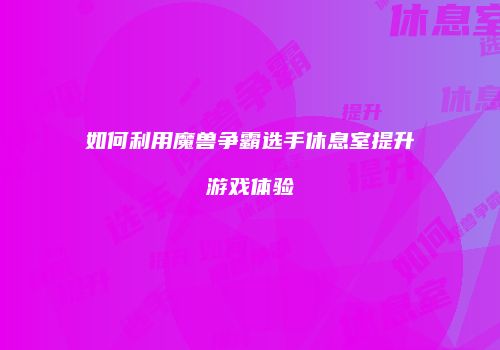 如何利用魔兽争霸选手休息室提升游戏体验