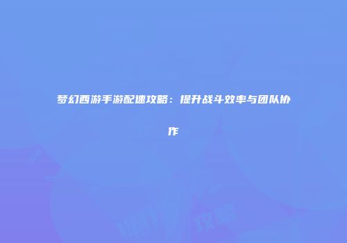 梦幻西游手游配速攻略：提升战斗效率与团队协作