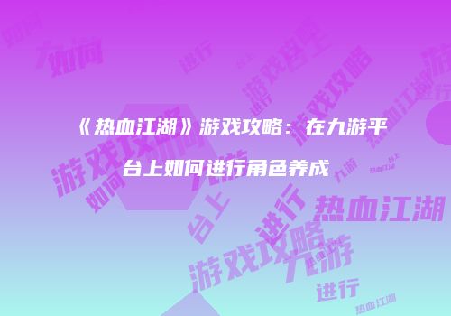 《热血江湖》游戏攻略：在九游平台上如何进行角色养成