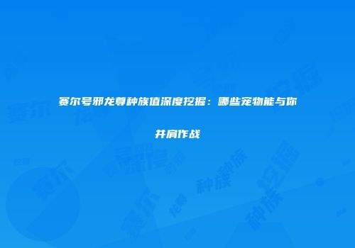 赛尔号邪龙尊种族值深度挖掘：哪些宠物能与你并肩作战