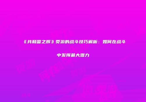 《共和国之辉》页游的战斗技巧解析：如何在战斗中发挥最大潜力