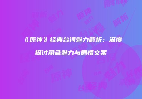 《原神》经典台词魅力解析：深度探讨角色魅力与剧情文案