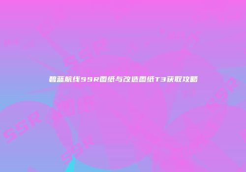 碧蓝航线SSR图纸与改造图纸T3获取攻略