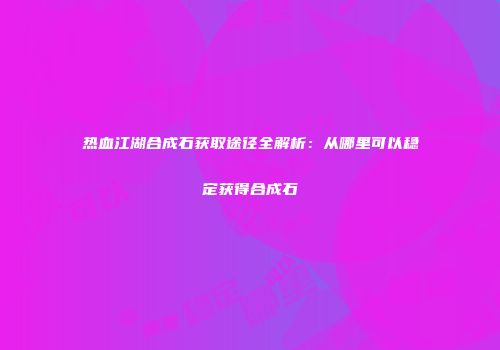 热血江湖合成石获取途径全解析：从哪里可以稳定获得合成石