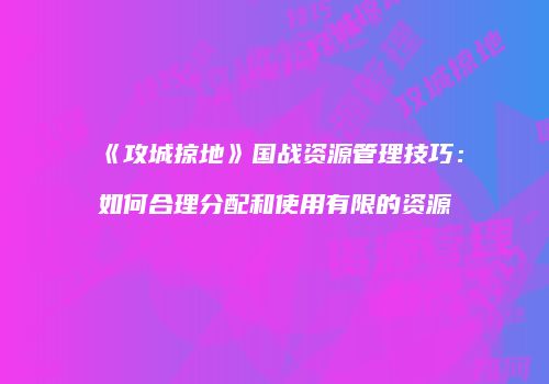 《攻城掠地》国战资源管理技巧：如何合理分配和使用有限的资源