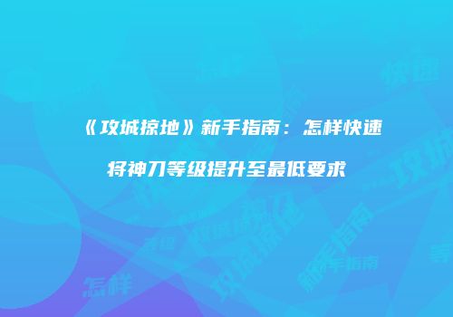 《攻城掠地》新手指南：怎样快速将神刀等级提升至最低要求