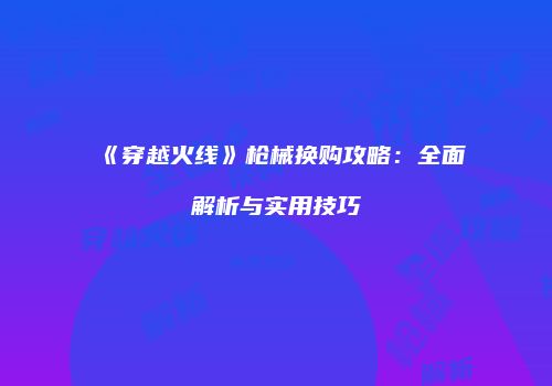 《穿越火线》枪械换购攻略：全面解析与实用技巧
